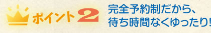 完全予約制だから、待ち時間なくゆったり！